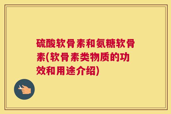 硫酸软骨素和氨糖软骨素(软骨素类物质的功效和用途介绍)