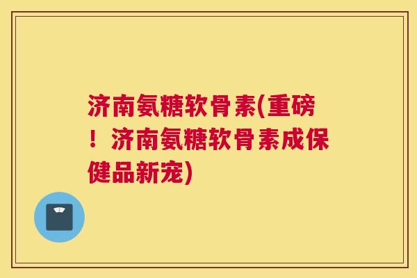 济南氨糖软骨素(重磅！济南氨糖软骨素成保健品新宠)