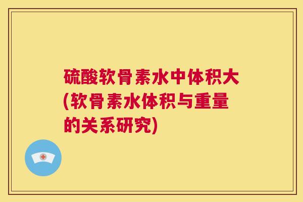 硫酸软骨素水中体积大(软骨素水体积与重量的关系研究)