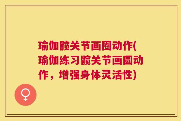 瑜伽髋关节画圈动作(瑜伽练习髋关节画圆动作,增强身体灵活性)