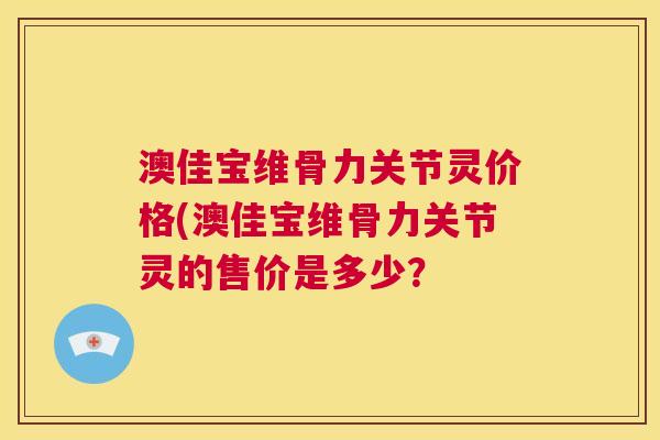 澳佳宝维骨力关节灵价格(澳佳宝维骨力关节灵的售价是多少？