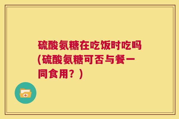 硫酸氨糖在吃饭时吃吗(硫酸氨糖可否与餐一同食用？)