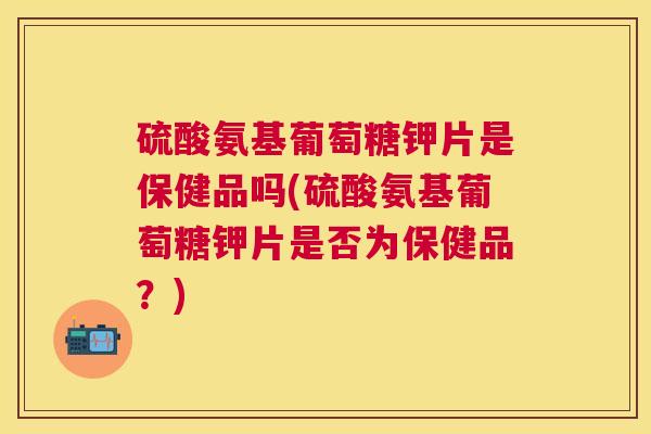 硫酸氨基葡萄糖钾片是保健品吗(硫酸氨基葡萄糖钾片是否为保健品？)