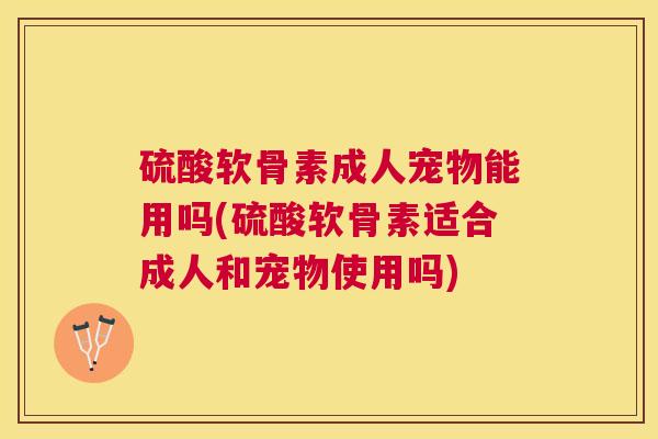 硫酸软骨素成人宠物能用吗(硫酸软骨素适合成人和宠物使用吗)