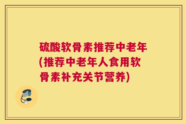 硫酸软骨素推荐中老年(推荐中老年人食用软骨素补充关节营养)