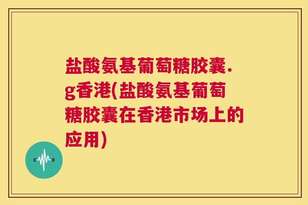 盐酸氨基葡萄糖胶囊.g香港(盐酸氨基葡萄糖胶囊在香港市场上的应用)