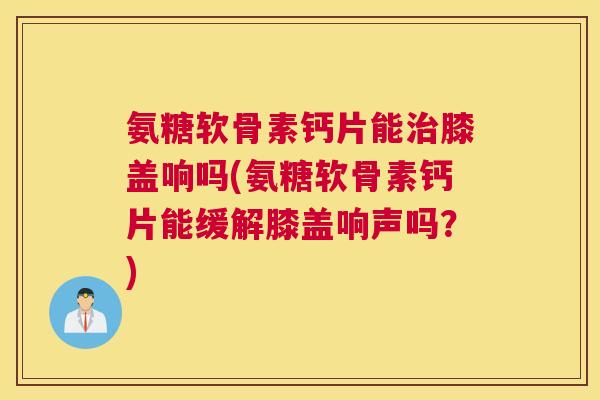 氨糖软骨素钙片能膝盖响吗(氨糖软骨素钙片能缓解膝盖响声吗?) 氨糖软骨素钙片能膝盖响吗(氨糖软骨素钙片能缓解膝盖响声吗?)