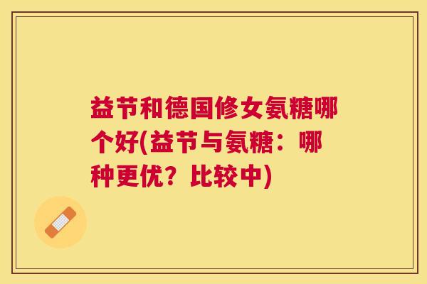 益节和德国修女氨糖哪个好(益节与氨糖:哪种更优?比较中) 益节和德国修女氨糖哪个好(益节与氨糖:哪种更优?比较中)