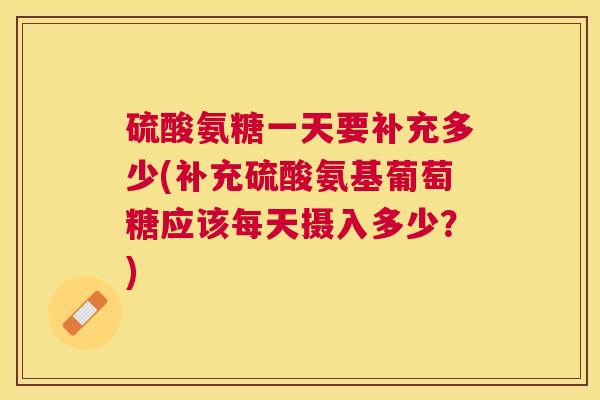 硫酸氨糖一天要补充多少(补充硫酸氨基葡萄糖应该每天摄入多少？)
