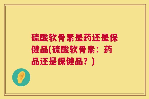 硫酸软骨素是药还是保健品(硫酸软骨素:药品还是保健品?)