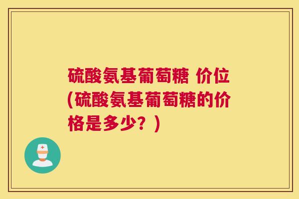 硫酸氨基葡萄糖 价位(硫酸氨基葡萄糖的价格是多少?)