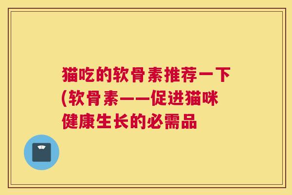 猫吃的软骨素推荐一下(软骨素——促进猫咪健康生长的必需品