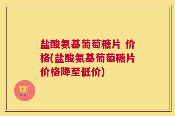 盐酸氨基葡萄糖片 价格(盐酸氨基葡萄糖片价格降至低价)