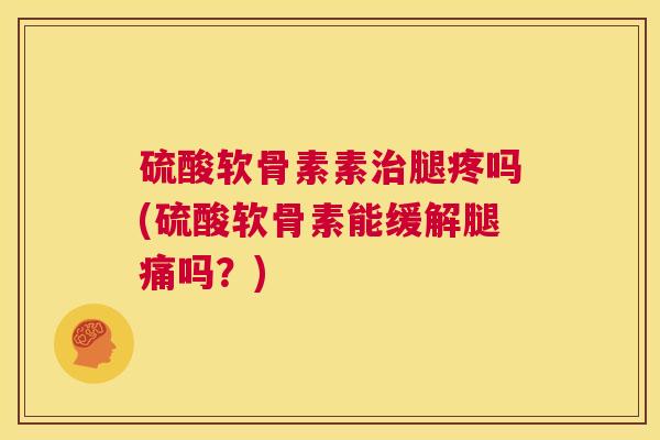 硫酸软骨素素治腿疼吗(硫酸软骨素能缓解腿痛吗?)