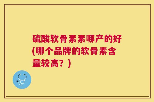 硫酸软骨素素哪产的好(哪个品牌的软骨素含量较高?) 硫酸软骨素素哪产的好(哪个品牌的软骨素含量较高?)