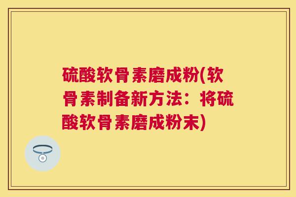 硫酸软骨素磨成粉(软骨素制备新方法:将硫酸软骨素磨成粉末)