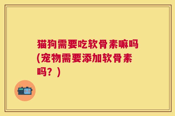 猫狗需要吃软骨素嘛吗(宠物需要添加软骨素吗？)