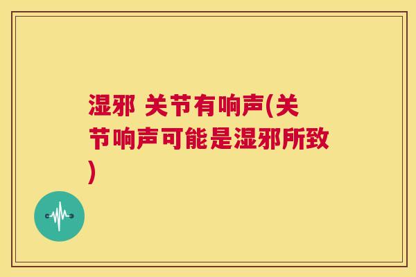 湿邪 关节有响声(关节响声可能是湿邪所致) 湿邪 关节有响声(关节响声可能是湿邪所致)