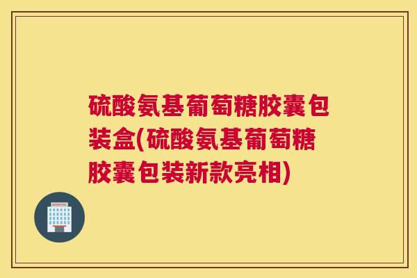 硫酸氨基葡萄糖胶囊包装盒(硫酸氨基葡萄糖胶囊包装新款亮相)