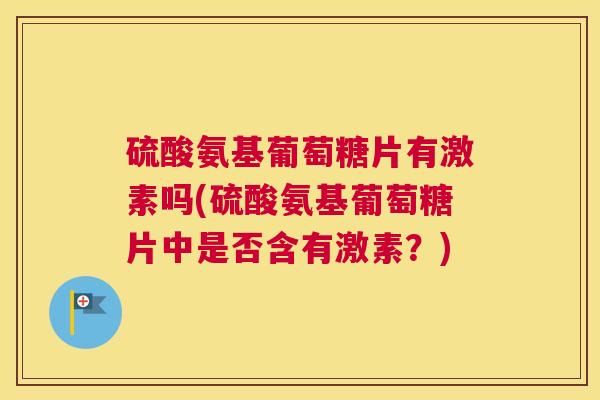 硫酸氨基葡萄糖片有激素吗(硫酸氨基葡萄糖片中是否含有激素?) 硫酸氨基葡萄糖片有激素吗(硫酸氨基葡萄糖片中是否含有激素?)