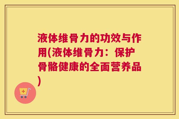 液体维骨力的功效与作用(液体维骨力:保护骨骼健康的全面营养品)