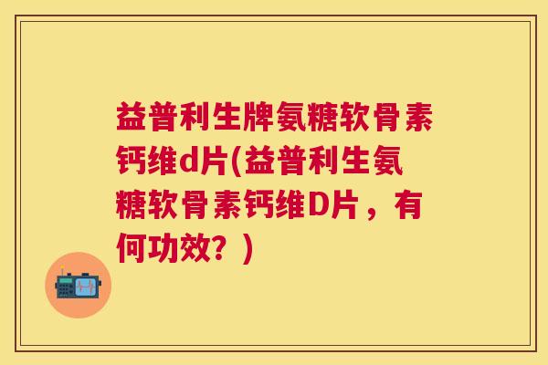 益普利生牌氨糖软骨素钙维d片(益普利生氨糖软骨素钙维D片，有何功效？)