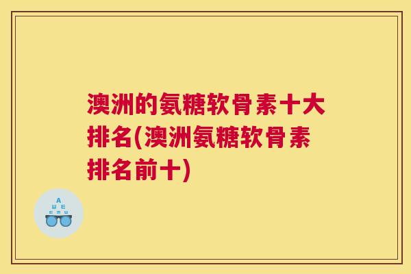 澳洲的氨糖软骨素十大排名(澳洲氨糖软骨素排名前十)