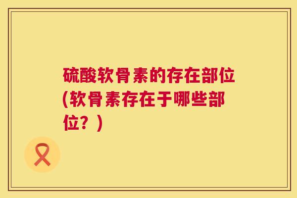 硫酸软骨素的存在部位(软骨素存在于哪些部位?)