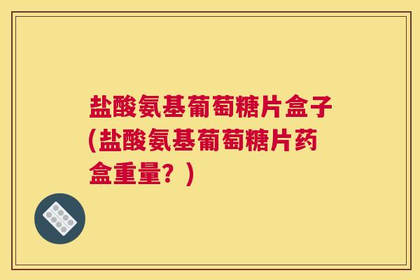 盐酸氨基葡萄糖片盒子(盐酸氨基葡萄糖片药盒重量?)