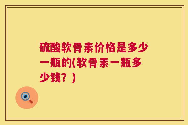 硫酸软骨素价格是多少一瓶的(软骨素一瓶多少钱?)