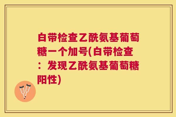白带检查乙酰氨基葡萄糖一个加号(白带检查:发现乙酰氨基葡萄糖阳性) 白带检查乙酰氨基葡萄糖一个加号(白带检查:发现乙酰氨基葡萄糖阳性)