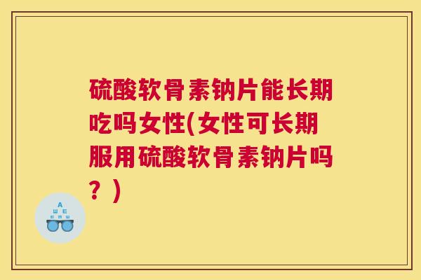 硫酸软骨素钠片能长期吃吗女性(女性可长期服用硫酸软骨素钠片吗?)