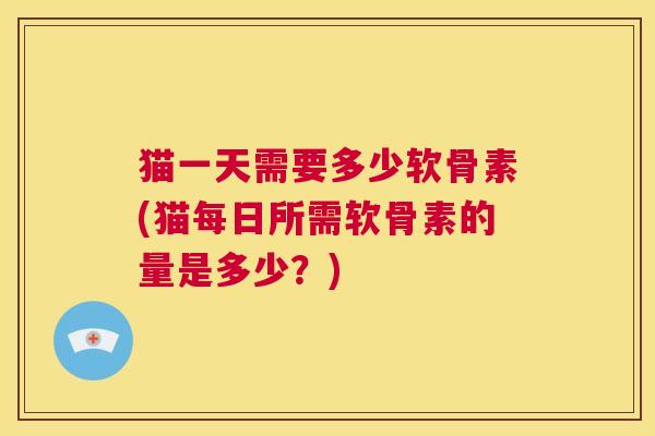 猫一天需要多少软骨素(猫每日所需软骨素的量是多少？)