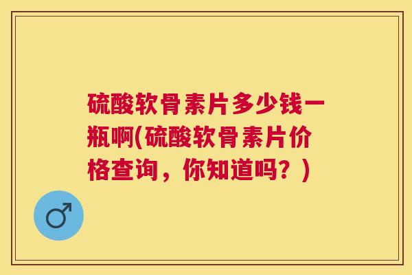 硫酸软骨素片多少钱一瓶啊(硫酸软骨素片价格查询,你知道吗?) 硫酸软骨素片多少钱一瓶啊(硫酸软骨素片价格查询,你知道吗?)