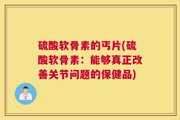 硫酸软骨素的丐片(硫酸软骨素:能够真正改善关节问题的保健品)