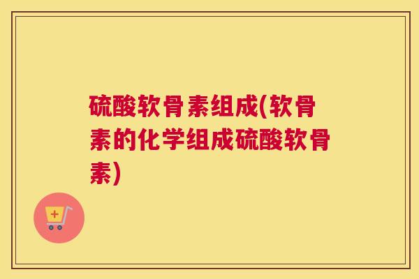 硫酸软骨素组成(软骨素的化学组成硫酸软骨素) 硫酸软骨素组成(软骨素的化学组成硫酸软骨素)
