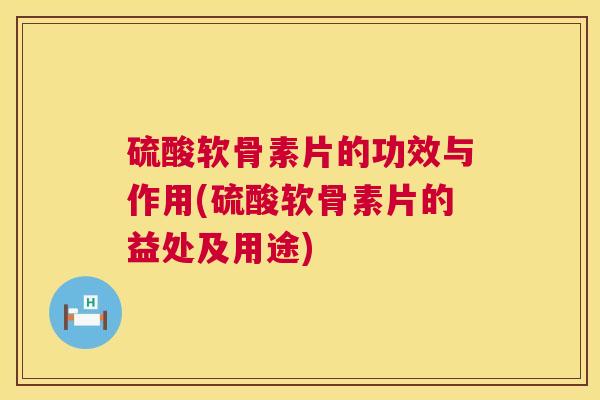 硫酸软骨素片的功效与作用(硫酸软骨素片的益处及用途) 硫酸软骨素片的功效与作用(硫酸软骨素片的益处及用途)