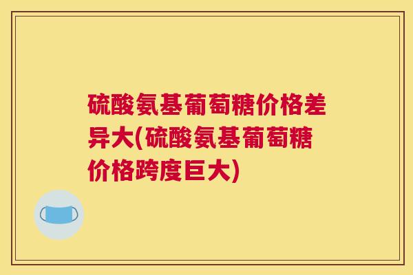 硫酸氨基葡萄糖价格差异大(硫酸氨基葡萄糖价格跨度巨大)
