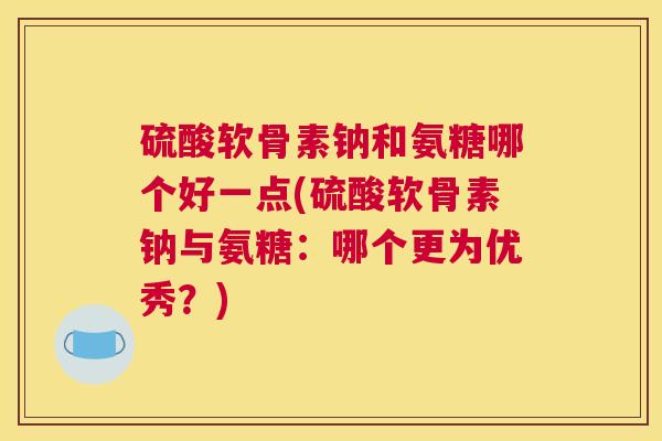 硫酸软骨素钠和氨糖哪个好一点(硫酸软骨素钠与氨糖:哪个更为优秀?)
