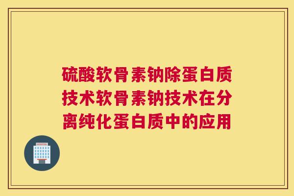 硫酸软骨素钠除蛋白质技术软骨素钠技术在分离纯化蛋白质中的应用