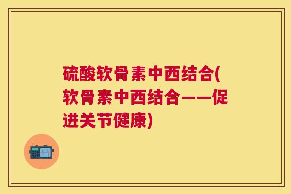 硫酸软骨素中西结合(软骨素中西结合——促进关节健康)
