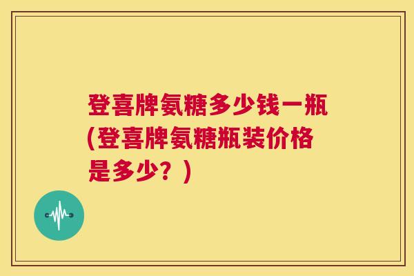 登喜牌氨糖多少钱一瓶(登喜牌氨糖瓶装价格是多少?)