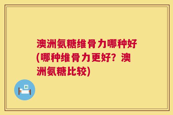 澳洲氨糖维骨力哪种好(哪种维骨力更好？澳洲氨糖比较)