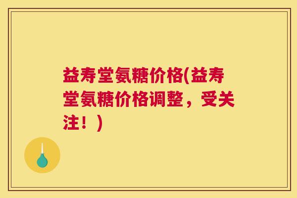 益寿堂氨糖价格(益寿堂氨糖价格调整,受关注!)