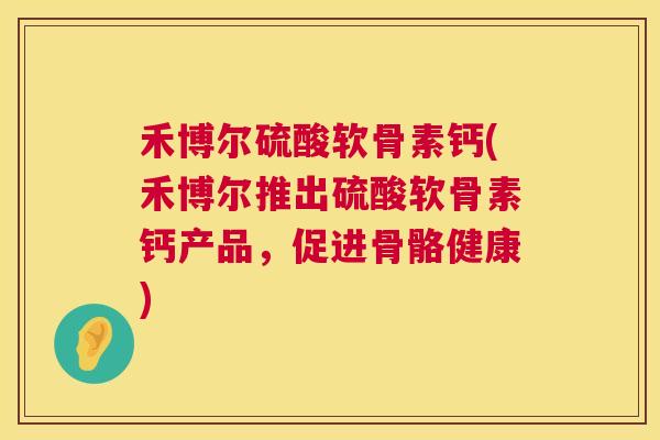 禾博尔硫酸软骨素钙(禾博尔推出硫酸软骨素钙产品,促进骨骼健康)