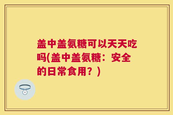 盖中盖氨糖可以天天吃吗(盖中盖氨糖：安全的日常食用？)