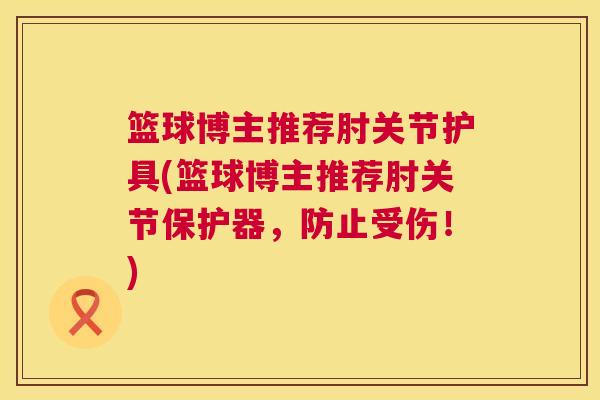 篮球博主推荐肘关节护具(篮球博主推荐肘关节保护器，防止受伤！)