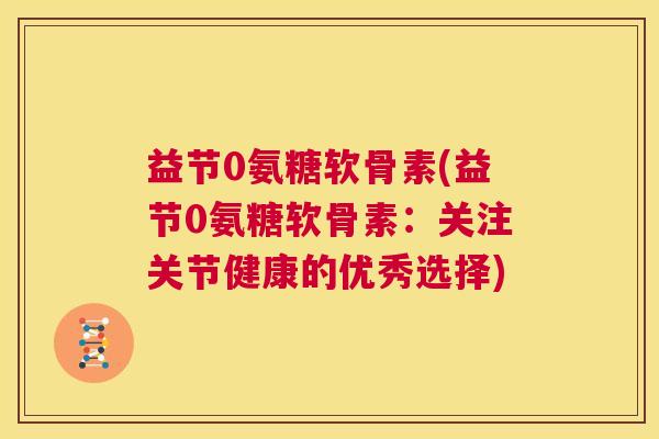 益节0氨糖软骨素(益节0氨糖软骨素：关注关节健康的优秀选择)