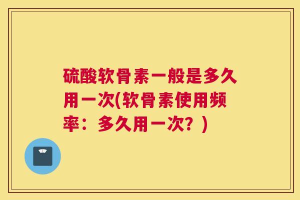 硫酸软骨素一般是多久用一次(软骨素使用频率：多久用一次？)