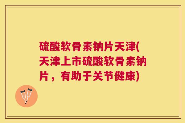 硫酸软骨素钠片天津(天津上市硫酸软骨素钠片，有助于关节健康)
